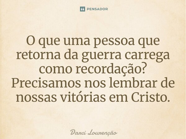 O que uma pessoa que retorna da guerra carrega como recordação? Precisamos nos lembrar de nossas vitórias em Cristo.... Frase de Darci Lourenção.