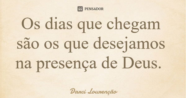 Os dias que chegam são os que desejamos na presença de Deus.... Frase de Darci Lourenção.