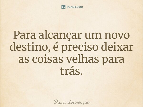 Para alcançar um novo destino, é preciso deixar as coisas velhas para trás.... Frase de Darci Lourenção.