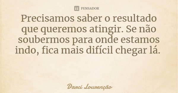 Precisamos saber o resultado que queremos atingir. Se não soubermos para onde estamos indo, fica mais difícil chegar lá.... Frase de Darci Lourenção.