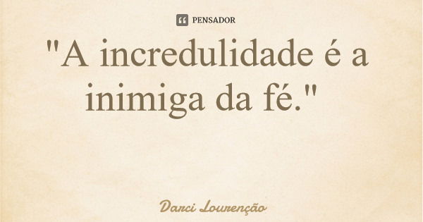 "A incredulidade é a inimiga da fé."... Frase de Darci Lourenção.
