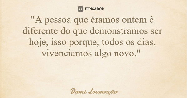 "A pessoa que éramos ontem é diferente do que demonstramos ser hoje, isso porque, todos os dias, vivenciamos algo novo."... Frase de Darci Lourenção.
