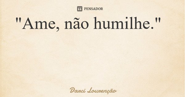 "Ame, não humilhe."... Frase de Darci Lourenção.