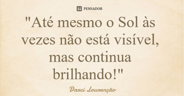 "Até mesmo o Sol às vezes não está visível, mas continua brilhando!"... Frase de Darci Lourenção.