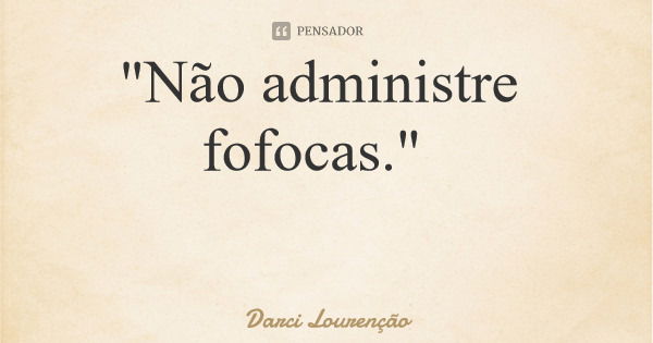 "Não administre fofocas."... Frase de Darci Lourenção.