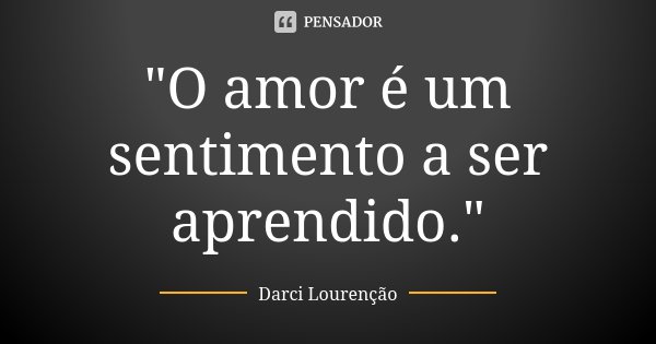 "O amor é um sentimento a ser aprendido."... Frase de Darci Lourenção.