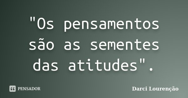 "Os pensamentos são as sementes das atitudes".... Frase de Darci Lourenção.