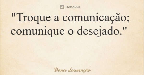 "Troque a comunicação; comunique o desejado."... Frase de Darci Lourenção.