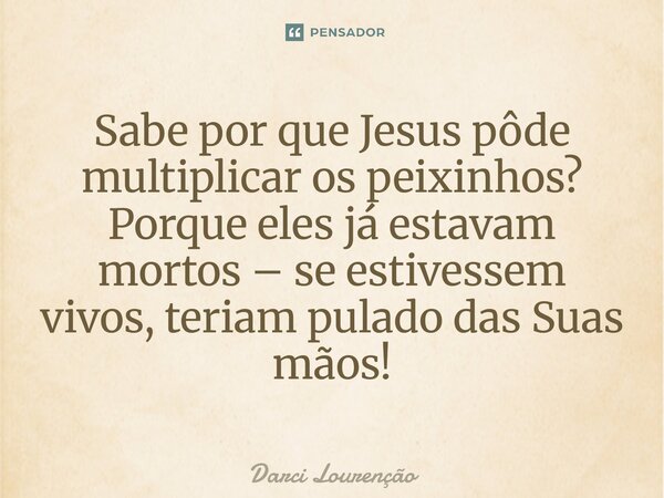 Sabe por que Jesus pôde multiplicar os peixinhos? Porque eles já estavam mortos – se estivessem vivos, teriam pulado das Suas mãos!... Frase de Darci Lourenção.
