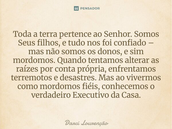 Toda a terra pertence ao Senhor. Somos Seus filhos, e tudo nos foi confiado – mas não somos os donos, e sim mordomos. Quando tentamos alterar as raízes por cont... Frase de Darci Lourenção.
