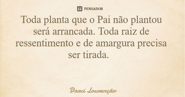 Toda planta que o Pai não plantou será arrancada. Toda raiz de ressentimento e de amargura precisa ser tirada.... Frase de Darci Lourenção.