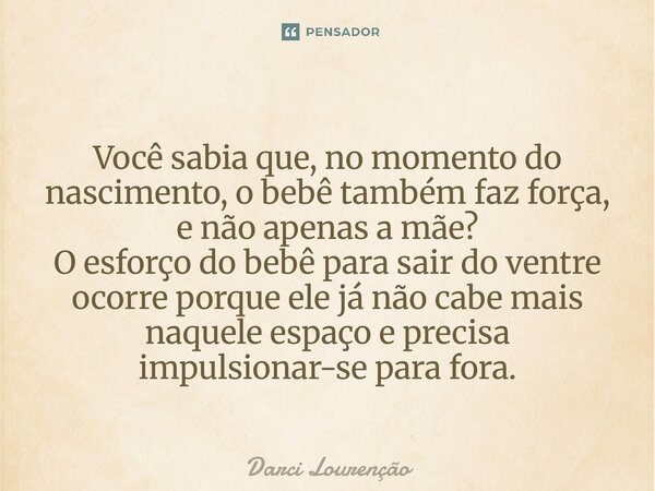 Você sabia que, no momento do nascimento, o bebê também faz força, e não apenas a mãe? O esforço do bebê para sair do ventre ocorre porque ele já não cabe mais... Frase de Darci Lourenção.
