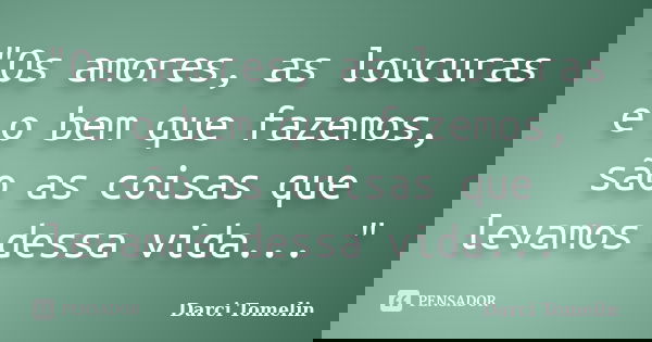 "Os amores, as loucuras e o bem que fazemos, são as coisas que levamos dessa vida... "... Frase de Darci Tomelin.