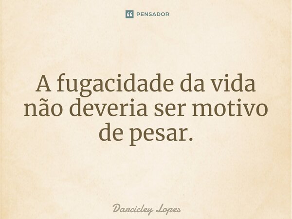 ⁠A fugacidade da vida não deveria ser motivo de pesar.... Frase de Darcicley Lopes.