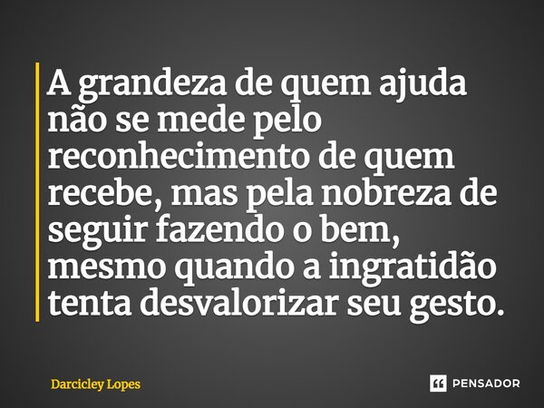 ⁠A grandeza de quem ajuda não se mede pelo reconhecimento de quem recebe, mas pela nobreza de seguir fazendo o bem, mesmo quando a ingratidão tenta desvalorizar... Frase de Darcicley Lopes.