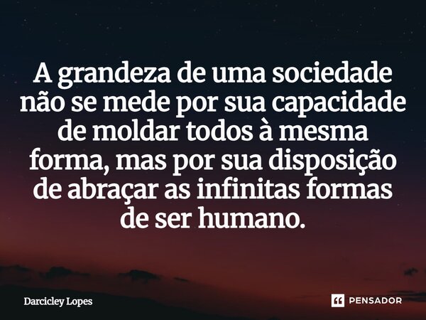 ⁠A grandeza de uma sociedade não se mede por sua capacidade de moldar todos à mesma forma, mas por sua disposição de abraçar as infinitas formas de ser humano.... Frase de Darcicley Lopes.