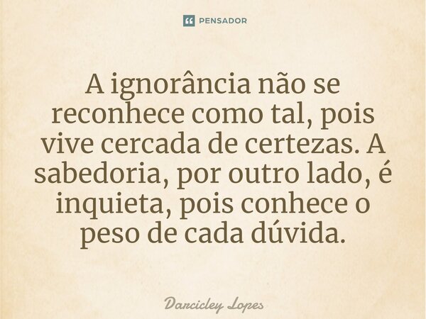 ⁠A ignorância não se reconhece como tal, pois vive cercada de certezas. A sabedoria, por outro lado, é inquieta, pois conhece o peso de cada dúvida.... Frase de Darcicley Lopes.