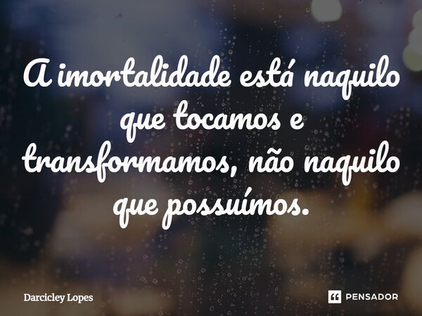 ⁠A imortalidade está naquilo que tocamos e transformamos, não naquilo que possuímos.... Frase de Darcicley Lopes.