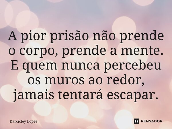⁠A pior prisão não prende o corpo, prende a mente. E quem nunca percebeu os muros ao redor, jamais tentará escapar.... Frase de Darcicley Lopes.