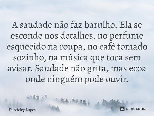 ⁠A saudade não faz barulho. Ela se esconde nos detalhes, no perfume esquecido na roupa, no café tomado sozinho, na música que toca sem avisar. Saudade não grita... Frase de Darcicley Lopes.