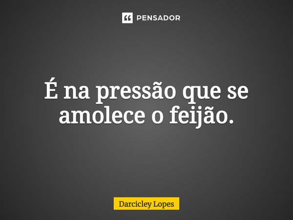 ⁠É na pressão que se amolece o feijão.... Frase de Darcicley Lopes.