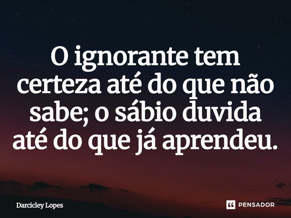 ⁠O ignorante tem certeza até do que não sabe; o sábio duvida até do que já aprendeu.... Frase de Darcicley Lopes.