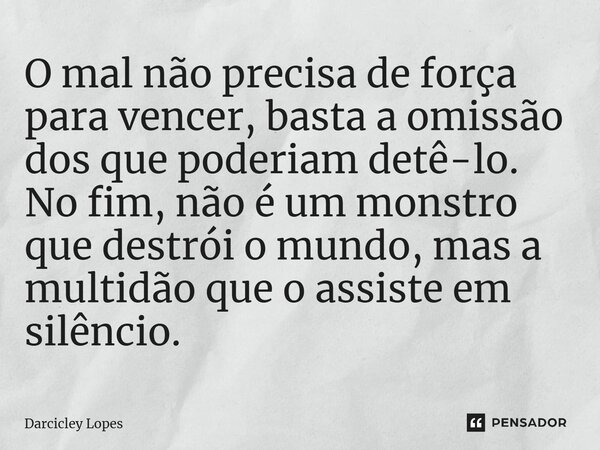 ⁠O mal não precisa de força para vencer, basta a omissão dos que poderiam detê-lo. No fim, não é um monstro que destrói o mundo, mas a multidão que o assiste em... Frase de Darcicley Lopes.