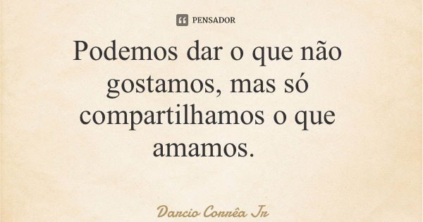 Podemos dar o que não gostamos, mas só compartilhamos o que amamos.... Frase de Darcio Corrêa Jr.