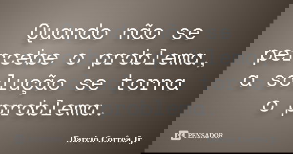 Quando não se percebe o problema, a solução se torna o problema.... Frase de Darcio Corrêa Jr.