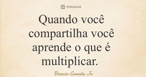 Quando você compartilha você aprende o que é multiplicar.... Frase de Darcio Corrêa Jr.