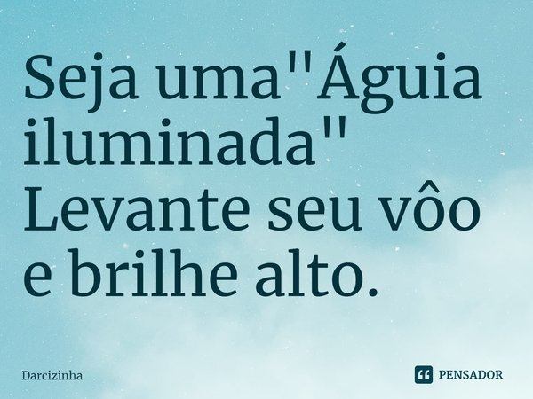 Seja uma "Águia iluminada" Levante seu vôo e brilhe alto.... Frase de Darcizinha.