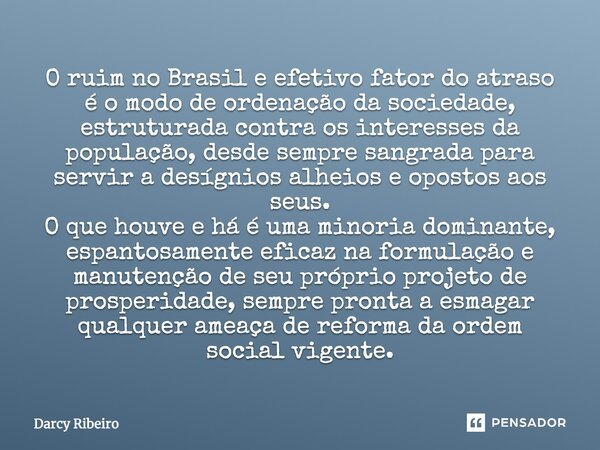 O ruim no Brasil e efetivo fator do atraso é o modo de ordenação da sociedade, estruturada contra os interesses da população, desde sempre sangrada para servir ... Frase de Darcy Ribeiro.
