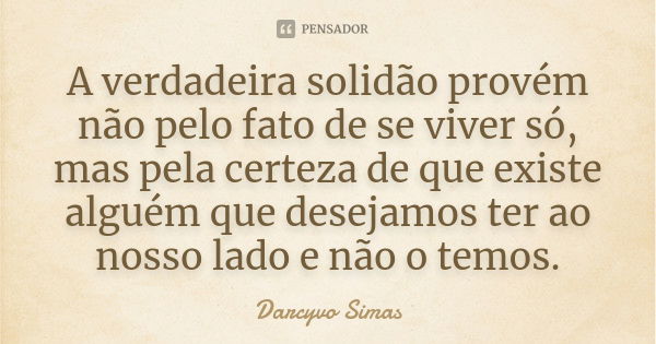 A verdadeira solidão provém não pelo fato de se viver só, mas pela certeza de que existe alguém que desejamos ter ao nosso lado e não o temos.... Frase de Darcyvo Simas.