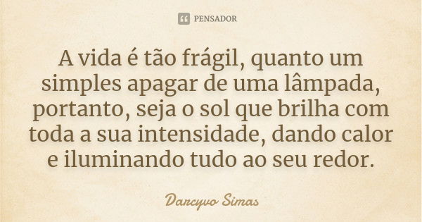 A vida é tão frágil, quanto um simples apagar de uma lâmpada, portanto, seja o sol que brilha com toda a sua intensidade, dando calor e iluminando tudo ao seu r... Frase de Darcyvo Simas.