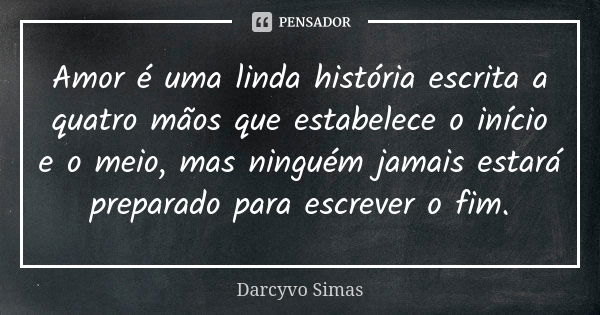 Amor é uma linda história escrita a quatro mãos que estabelece o início e o meio, mas ninguém jamais estará preparado para escrever o fim.... Frase de Darcyvo Simas.