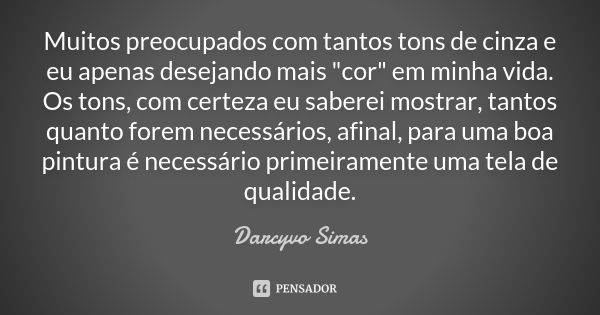 Muitos preocupados com tantos tons de cinza e eu apenas desejando mais "cor" em minha vida. Os tons, com certeza eu saberei mostrar, tantos quanto for... Frase de Darcyvo Simas.