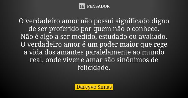 O verdadeiro amor não possui significado digno de ser proferido por quem não o conhece. Não é algo a ser medido, estudado ou avaliado. O verdadeiro amor é um po... Frase de Darcyvo Simas.