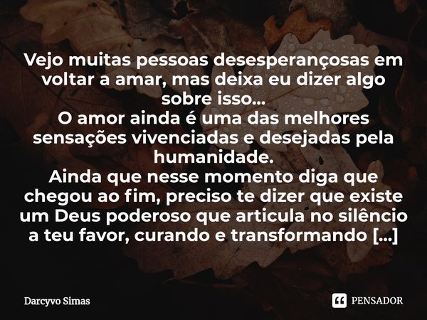 ⁠Vejo muitas pessoas desesperançosas em voltar a amar, mas deixa eu dizer algo sobre isso...
O amor ainda é uma das melhores sensações vivenciadas e desejadas p... Frase de Darcyvo Simas.