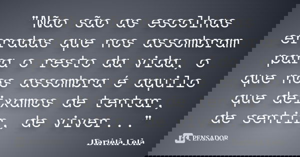 "Não são as escolhas erradas que nos assombram para o resto da vida, o que nos assombra é aquilo que deixamos de tentar, de sentir, de viver..."... Frase de dariela lela.