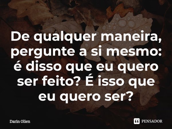⁠De qualquer maneira, pergunte a si mesmo: é disso que eu quero ser feito? É isso que eu quero ser?... Frase de Darin Olien.