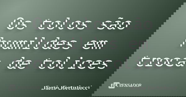 Os tolos são humildes em troca de tolices... Frase de Dario Bertulucci.