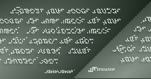 Espero que essa outra pessoa te ame mais do que te amei. Te valorize mais do que fui capaz de dar. Seja tudo para você, tudo que eu tentei ser.... Frase de Dário David.