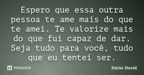 Espero que essa outra pessoa te ame mais do que te amei. Te valorize mais do que fui capaz de dar. Seja tudo para você, tudo que eu tentei ser.... Frase de Dário David.