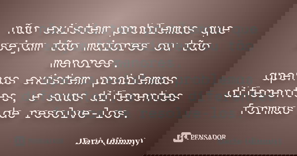 não existem problemas que sejam tão maiores ou tão menores. apenas existem problemas diferentes, e suas diferentes formas de resolve-los.... Frase de Dario (dimmy).