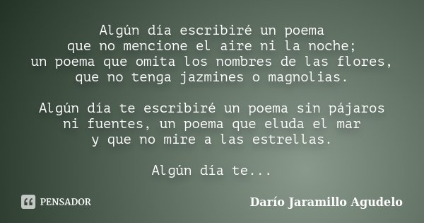 Algún día escribiré un poema que no mencione el aire ni la noche; un poema que omita los nombres de las flores, que no tenga jazmines o magnolias. Algún día te ... Frase de Darío Jaramillo Agudelo.