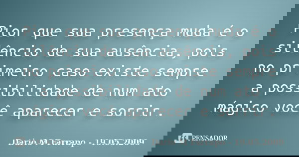 Pior que sua presença muda é o silêncio de sua ausência, pois no primeiro caso existe sempre a possibilidade de num ato mágico você aparecer e sorrir.... Frase de Dario M Farrapo - 19.05.2009.