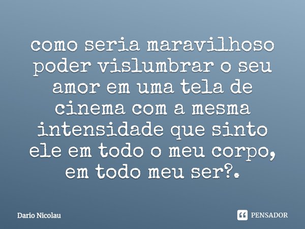 ⁠como seria maravilhoso poder vislumbrar o seu amor em uma tela de cinema com a mesma intensidade que sinto ele em todo o meu corpo, em todo meu ser?.... Frase de Dario Nicolau.