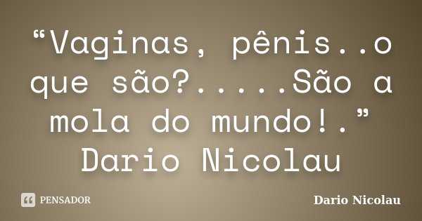 “Vaginas, pênis..o que são?.....São a mola do mundo!.” Dario Nicolau... Frase de Dario Nicolau.