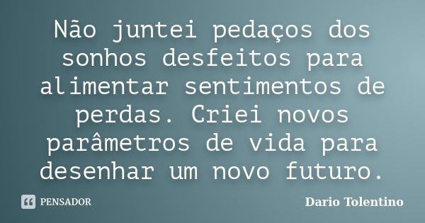 Não juntei pedaços dos sonhos desfeitos para alimentar sentimentos de perdas. Criei novos parâmetros de vida para desenhar um novo futuro.... Frase de Dario Tolentino.