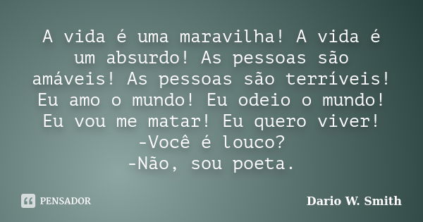 A vida é uma maravilha! A vida é um absurdo! As pessoas são amáveis! As pessoas são terríveis! Eu amo o mundo! Eu odeio o mundo! Eu vou me matar! Eu quero viver... Frase de Dario W. Smith.